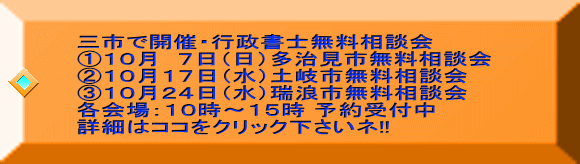 三市で開催・行政書士無料相談会 ①10月 7日(日)多治見市無料相談会 ②10月17日(水)土岐市無料相談会 ③10月24日(水)瑞浪市無料相談会 各会場:10時~15時 予約受付中 詳細はココをクリック下さいネ!!