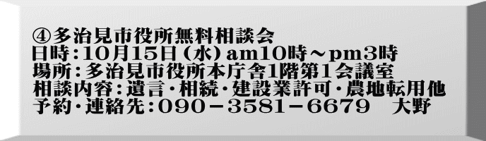 ④多治見市役所無料相談会 日時：１０月１５日（水）am１０時～pｍ３時 場所：多治見市役所本庁舎１階第1会議室 相談内容：遺言・相続・建設業許可・農地転用他 予約・連絡先：０９０－３５８１－６６７９　大野　