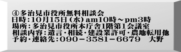 ④多治見市役所無料相談会 日時：１０月１５日（水）am１０時～pｍ３時 場所：多治見市役所本庁舎１階第1会議室 相談内容：遺言・相続・建設業許可・農地転用他 予約・連絡先：０９０－３５８１－６６７９　大野　