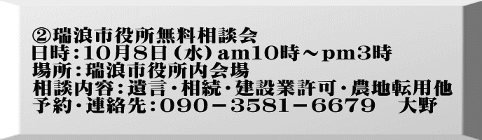 ②瑞浪市役所無料相談会 日時：１０月８日（水）am１０時～pｍ３時 場所：瑞浪市役所内会場 相談内容：遺言・相続・建設業許可・農地転用他 予約・連絡先：０９０－３５８１－６６７９　大野　