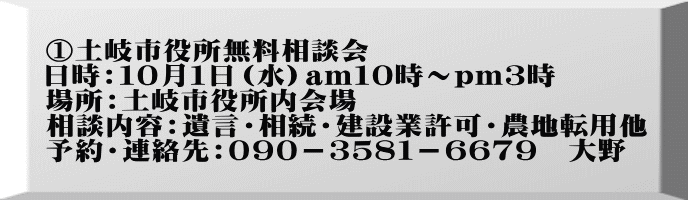 ①土岐市役所無料相談会 日時：１０月１日（水）am１０時～pｍ３時 場所：土岐市役所内会場 相談内容：遺言・相続・建設業許可・農地転用他 予約・連絡先：０９０－３５８１－６６７９　大野　