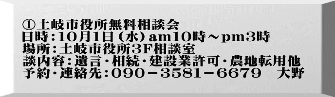 ①土岐市役所無料相談会 日時：１０月１日（水）am１０時～pｍ３時 場所：土岐市役所3F相談室 談内容：遺言・相続・建設業許可・農地転用他 予約・連絡先：０９０－３５８１－６６７９　大野　
