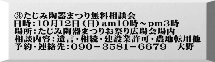③たじみ陶器まつり無料相談会 日時：１０月１２日（日）am１０時～pm３時 場所：たじみ陶器まつりお祭り広場会場内 相談内容：遺言・相続・建設業許可・農地転用他 予約・連絡先：０９０－３５８１－６６７９　大野