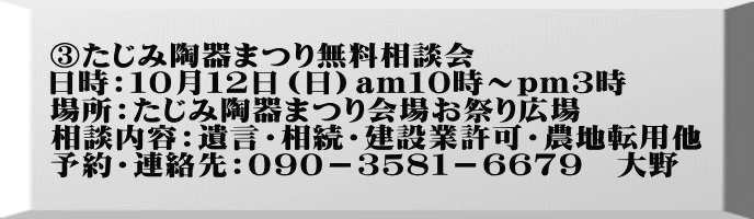 ③たじみ陶器まつり無料相談会 日時：１０月１２日（日）am１０時～pm３時 場所：たじみ陶器まつり会場お祭り広場 相談内容：遺言・相続・建設業許可・農地転用他 予約・連絡先：０９０－３５８１－６６７９　大野